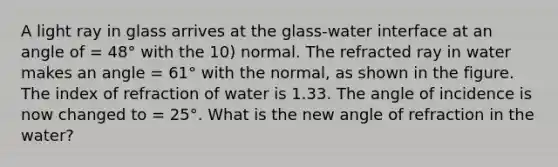 A light ray in glass arrives at the glass-water interface at an angle of = 48° with the 10) normal. The refracted ray in water makes an angle = 61° with the normal, as shown in the figure. The index of refraction of water is 1.33. The angle of incidence is now changed to = 25°. What is the new angle of refraction in the water?