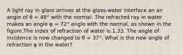 A light ray in glass arrives at the glass-water interface an an angle of θ = 48° with the normal. The refracted ray in water makes an angle φ = 72° angle with the normal, as shown in the figure.The index of refraction of water is 1.33. The angle of incidence is now changed to θ = 37°. What is the new angle of refraction φ in the water?