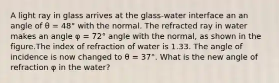 A light ray in glass arrives at the glass-water interface an an angle of θ = 48° with the normal. The refracted ray in water makes an angle φ = 72° angle with the normal, as shown in the figure.The index of refraction of water is 1.33. The angle of incidence is now changed to θ = 37°. What is the new angle of refraction φ in the water?