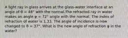 A light ray in glass arrives at the glass-water interface at an angle of θ = 48° with the normal.The refracted ray in water makes an angle φ = 72° angle with the normal. The index of refraction of water is 1.33. The angle of incidence is now changed to θ = 37°. What is the new angle of refraction φ in the water?