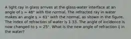 A light ray in glass arrives at the glass-water interface at an angle of ș = 48° with the normal. The refracted ray in water makes an angle ș = 61° with the normal, as shown in the figure. The index of refraction of water is 1.33. The angle of incidence is now changed to ș = 25°. What is the new angle of refraction ĳ in the water?