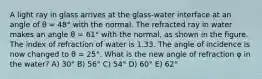 A light ray in glass arrives at the glass-water interface at an angle of θ = 48° with the normal. The refracted ray in water makes an angle θ = 61° with the normal, as shown in the figure. The index of refraction of water is 1.33. The angle of incidence is now changed to θ = 25°. What is the new angle of refraction φ in the water? A) 30° B) 56° C) 54° D) 60° E) 62°