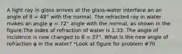 A light ray in glass arrives at the glass-water interface an an angle of θ = 48° with the normal. The refracted ray in water makes an angle φ = 72° angle with the normal, as shown in the figure.The index of refraction of water is 1.33. The angle of incidence is now changed to θ = 37°. What is the new angle of refraction φ in the water? *Look at figure for problem #70