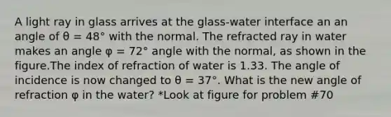 A light ray in glass arrives at the glass-water interface an an angle of θ = 48° with the normal. The refracted ray in water makes an angle φ = 72° angle with the normal, as shown in the figure.The index of refraction of water is 1.33. The angle of incidence is now changed to θ = 37°. What is the new angle of refraction φ in the water? *Look at figure for problem #70