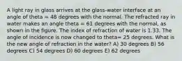 A light ray in glass arrives at the glass-water interface at an angle of theta = 48 degrees with the normal. The refracted ray in water makes an angle theta = 61 degrees with the normal, as shown in the figure. The index of refraction of water is 1.33. The angle of incidence is now changed to theta= 25 degrees. What is the new angle of refraction in the water? A) 30 degrees B) 56 degrees C) 54 degrees D) 60 degrees E) 62 degrees