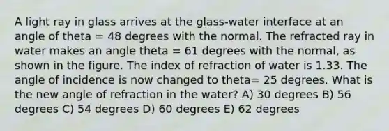 A light ray in glass arrives at the glass-water interface at an angle of theta = 48 degrees with the normal. The refracted ray in water makes an angle theta = 61 degrees with the normal, as shown in the figure. The index of refraction of water is 1.33. The angle of incidence is now changed to theta= 25 degrees. What is the new angle of refraction in the water? A) 30 degrees B) 56 degrees C) 54 degrees D) 60 degrees E) 62 degrees