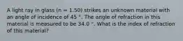 A light ray in glass (n = 1.50) strikes an unknown material with an angle of incidence of 45 °. The angle of refraction in this material is measured to be 34.0 °. What is the index of refraction of this material?