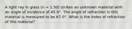 A light ray in glass (n = 1.50) strikes an unknown material with an angle of incidence of 45.0°. The angle of refraction in this material is measured to be 67.0°. What is the index of refraction of this material?