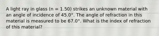 A light ray in glass (n = 1.50) strikes an unknown material with an angle of incidence of 45.0°. The angle of refraction in this material is measured to be 67.0°. What is the index of refraction of this material?