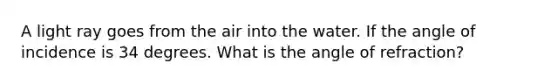 A light ray goes from the air into the water. If the angle of incidence is 34 degrees. What is the angle of refraction?