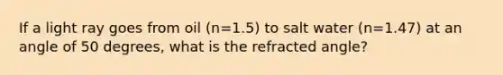 If a light ray goes from oil (n=1.5) to salt water (n=1.47) at an angle of 50 degrees, what is the refracted angle?