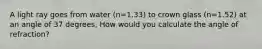 A light ray goes from water (n=1.33) to crown glass (n=1.52) at an angle of 37 degrees, How would you calculate the angle of refraction?