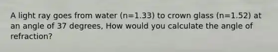 A light ray goes from water (n=1.33) to crown glass (n=1.52) at an angle of 37 degrees, How would you calculate the angle of refraction?