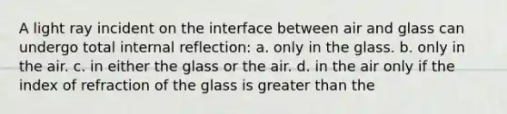 A light ray incident on the interface between air and glass can undergo total internal reflection: a. only in the glass. b. only in the air. c. in either the glass or the air. d. in the air only if the index of refraction of the glass is greater than the