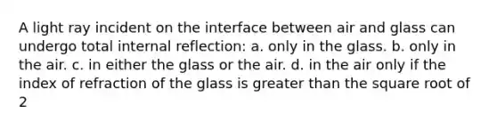 A light ray incident on the interface between air and glass can undergo total internal reflection: a. only in the glass. b. only in the air. c. in either the glass or the air. d. in the air only if the index of refraction of the glass is <a href='https://www.questionai.com/knowledge/ktgHnBD4o3-greater-than' class='anchor-knowledge'>greater than</a> the square root of 2