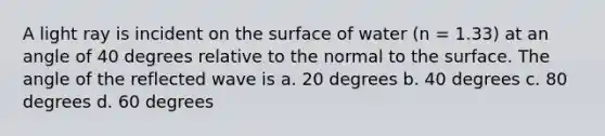 A light ray is incident on the surface of water (n = 1.33) at an angle of 40 degrees relative to the normal to the surface. The angle of the reflected wave is a. 20 degrees b. 40 degrees c. 80 degrees d. 60 degrees