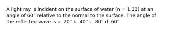 A light ray is incident on the surface of water (n = 1.33) at an angle of 60° relative to the normal to the surface. The angle of the reflected wave is a. 20° b. 40° c. 80° d. 60°