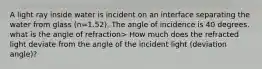 A light ray inside water is incident on an interface separating the water from glass (n=1.52). The angle of incidence is 40 degrees. what is the angle of refraction> How much does the refracted light deviate from the angle of the incident light (deviation angle)?