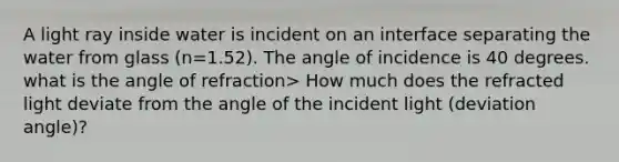 A light ray inside water is incident on an interface separating the water from glass (n=1.52). The angle of incidence is 40 degrees. what is the angle of refraction> How much does the refracted light deviate from the angle of the incident light (deviation angle)?