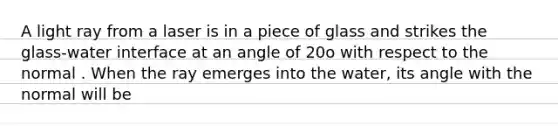 A light ray from a laser is in a piece of glass and strikes the glass-water interface at an angle of 20o with respect to the normal . When the ray emerges into the water, its angle with the normal will be