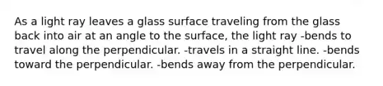 As a light ray leaves a glass surface traveling from the glass back into air at an angle to the surface, the light ray -bends to travel along the perpendicular. -travels in a straight line. -bends toward the perpendicular. -bends away from the perpendicular.