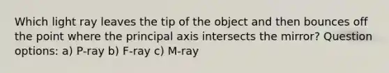 Which light ray leaves the tip of the object and then bounces off the point where the principal axis intersects the mirror? Question options: a) P-ray b) F-ray c) M-ray