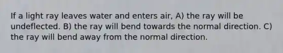 If a light ray leaves water and enters air, A) the ray will be undeflected. B) the ray will bend towards the normal direction. C) the ray will bend away from the normal direction.