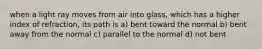 when a light ray moves from air into glass, which has a higher index of refraction, its path is a) bent toward the normal b) bent away from the normal c) parallel to the normal d) not bent