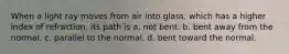 When a light ray moves from air into glass, which has a higher index of refraction, its path is a. not bent. b. bent away from the normal. c. parallel to the normal. d. bent toward the normal.