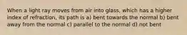 When a light ray moves from air into glass, which has a higher index of refraction, its path is a) bent towards the normal b) bent away from the normal c) parallel to the normal d) not bent