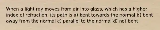 When a light ray moves from air into glass, which has a higher index of refraction, its path is a) bent towards the normal b) bent away from the normal c) parallel to the normal d) not bent