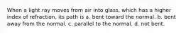 When a light ray moves from air into glass, which has a higher index of refraction, its path is a. bent toward the normal. b. bent away from the normal. c. parallel to the normal. d. not bent.