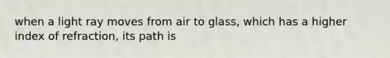 when a light ray moves from air to glass, which has a higher index of refraction, its path is