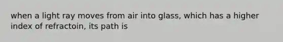 when a light ray moves from air into glass, which has a higher index of refractoin, its path is