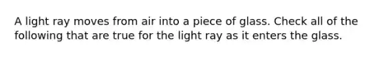 A light ray moves from air into a piece of glass. Check all of the following that are true for the light ray as it enters the glass.