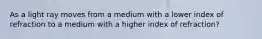 As a light ray moves from a medium with a lower index of refraction to a medium with a higher index of refraction?