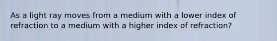 As a light ray moves from a medium with a lower index of refraction to a medium with a higher index of refraction?