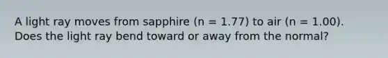 A light ray moves from sapphire (n = 1.77) to air (n = 1.00). Does the light ray bend toward or away from the normal?