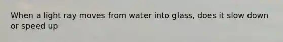 When a light ray moves from water into glass, does it slow down or speed up