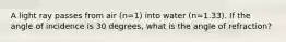 A light ray passes from air (n=1) into water (n=1.33). If the angle of incidence is 30 degrees, what is the angle of refraction?