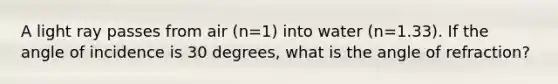 A light ray passes from air (n=1) into water (n=1.33). If the angle of incidence is 30 degrees, what is the angle of refraction?