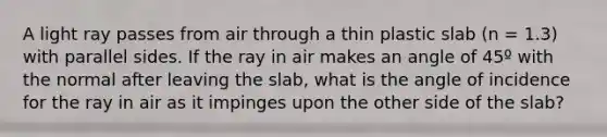 A light ray passes from air through a thin plastic slab (n = 1.3) with parallel sides. If the ray in air makes an angle of 45º with the normal after leaving the slab, what is the angle of incidence for the ray in air as it impinges upon the other side of the slab?