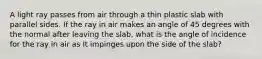 A light ray passes from air through a thin plastic slab with parallel sides. If the ray in air makes an angle of 45 degrees with the normal after leaving the slab, what is the angle of incidence for the ray in air as It impinges upon the side of the slab?