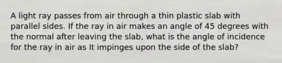 A light ray passes from air through a thin plastic slab with parallel sides. If the ray in air makes an angle of 45 degrees with the normal after leaving the slab, what is the angle of incidence for the ray in air as It impinges upon the side of the slab?