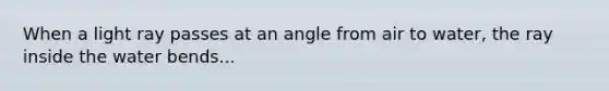 When a light ray passes at an angle from air to water, the ray inside the water bends...