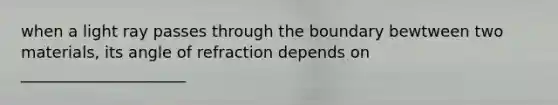 when a light ray passes through the boundary bewtween two materials, its angle of refraction depends on _____________________