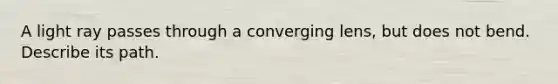 A light ray passes through a converging lens, but does not bend. Describe its path.