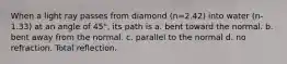 When a light ray passes from diamond (n=2.42) into water (n-1.33) at an angle of 45°, its path is a. bent toward the normal. b. bent away from the normal. c. parallel to the normal d. no refraction. Total reflection.