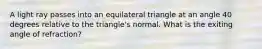 A light ray passes into an equilateral triangle at an angle 40 degrees relative to the triangle's normal. What is the exiting angle of refraction?