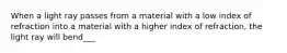 When a light ray passes from a material with a low index of refraction into a material with a higher index of refraction, the light ray will bend___